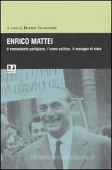 Enrico Mattei. Il comandante partigiano, l'uomo politico, il manager di stato Enrico Mattei. Il comandante partigiano, l'uomo politico, il manager di stato