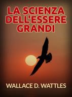 Ebook La Scienza dell&apos;Essere grandi (Tradotto) di Wallace D. Wattles edito da Stargatebook