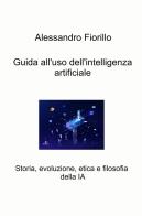 Guida all'uso dell'intelligenza artificiale. Storia, evoluzione, etica e filosofia della IA di Alessandro Fiorillo edito da ilmiolibro self publishing