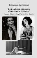 Le tre donne che hanno rivoluzionato la danza. Isadora Duncan, Mary Wigman, Pina Bausch di Francesca Camponero edito da ilmiolibro self publishing