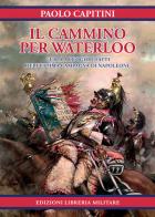 Il cammino per Waterloo. Guida a luoghi e fatti dell'ultima campagna di Napoleone di Paolo Capitini edito da Libreria Militare Editrice