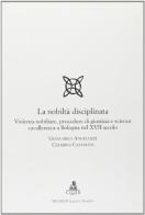 La nobiltà disciplinata. Violenza nobiliare, procedure di giustizia e scienza cavalleresca a Bologna nel XVII secolo di Giancarlo Angelozzi, Cesarina Casanova edito da CLUEB