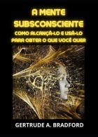 A mente subsconsciente. Como alcançá-lo e usá-lo para obter o que você quer di Gertrude A. Bradford edito da Youcanprint