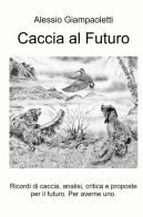 Caccia al futuro. Ricordi di caccia, analisi, critica e proposte per il futuro. Per averne uno di Alessio Giampaoletti edito da ilmiolibro self publishing