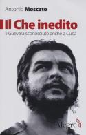 Il Che inedito. Il Guevara sconosciuto, anche a Cuba. Nuova ediz. di Antonio Moscato edito da Edizioni Alegre