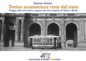 Torino sconosciuta vista dal tram. Viaggio nella città antica e segreta che non ti aspetti, da Torino a Rivoli di Simone Schiavi edito da ATTS - Ass. Torinese Tram Storici
