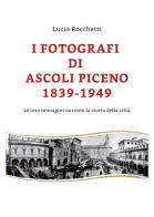 I fotografi di Ascoli Piceno 1839-1949. Le loro immagini narrano la storia della città. Ediz. illustrata di Lucio Rocchetti edito da Youcanprint