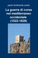 La guerra di corsa nel Mediterraneo occidentale (1522-1828) di Paolo Ferdinando Scelsi edito da ilmiolibro self publishing