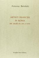 Artisti francesi in Roma nei secoli XV, XVI e XVII (rist. anast. Mantova, 1886) di Antonino Bertolotti edito da Forni