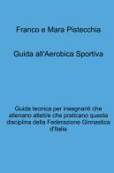 Guida all'aerobica sportiva. Guida tecnica per insegnanti che allenano atleti/e che praticano questa disciplina della Federazione Ginnastica d'Italia di Mara Pistecchia, Franco Pistecchia edito da ilmiolibro self publishing