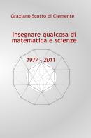 Insegnare qualcosa di matematica e scienze 1977 - 2011 di Graziano Scotto di Clemente edito da ilmiolibro self publishing