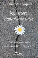Rinascere, nonostante tutto. Dalla depressione alla forza di ricominciare. Nuova ediz. di Francesca D'Aquila edito da Edizioni Vallescrivia