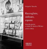 Raccogliere, ordinare, esporre. Grande guerra e musei di storia a Milano (1915-1943) di Gregorio Taccola edito da Biblion