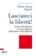 Lasciateci la libertà! Caritas Pirckheimer e la vita religiosa nella bufera della Riforma di Chiara Amata Tognali edito da EMP