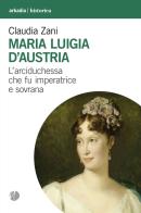 Maria Luigia d'Austria. L'arciduchessa che fu imperatrice e sovrana di Claudia Zani edito da Arkadia