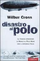 Disastro al Polo. La tragica spedizione di Nobile al Polo Nord con il dirigibile Italia di Wilbur Cross edito da Corbaccio