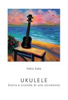 Ukulele. Storia e vicende di uno strumento. I segreti dello strumento più divertente del mondo. Con qualche curiosità di Fabio Saba edito da Passione Scrittore selfpublishing