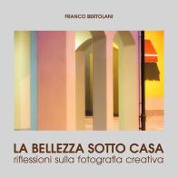 La bellezza sotto casa. Riflessioni sulla fotografia creativa. Ediz. illustrata di Franco Bertolani edito da Edizioni Artestampa