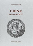 Udine nel secolo XVI di Antonio Battistella edito da Forni