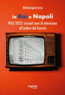 La RAI a Napoli. 1963-2023: sessant'anni di televisione all'ombra del Vesuvio di Michelangelo Iossa edito da Rogiosi
