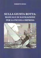 Sulla giusta rotta: manuale di navigazione per la piccola impresa di Roberto Rossi edito da Autopubblicato