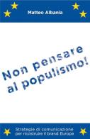 Non pensare al populismo! Strategie di comunicazione per ricostruire il brand Europa di Matteo Albania edito da ilmiolibro self publishing