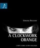 A Clockwork Orange. L'arte come ultra-violenza di Simona Beccone edito da Aracne