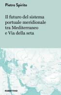 Il futuro del sistema portuale meridionale tra Mediterraneo e Via della seta di Pietro Spirito edito da Rubbettino