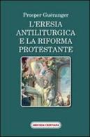 L' eresia antiliturgica e la riforma protestante di Prosper Guéranger edito da Amicizia Cristiana