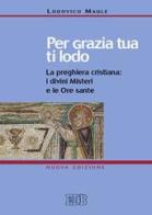 Per grazia tua ti lodo. La preghiera cristiana: i divini misteri e le ore sante di Lodovico Maule edito da EDB