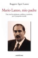 Mario Lanzo, mio padre. Una vita fra sindacato, politica e territorio, per il progresso sociale di Ruggero Igor Lanzo edito da Araba Fenice
