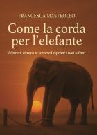 Come la corda per l'elefante. Liberati, ritrova te stesso ed esprimi i tuoi talenti di Francesca Mastroleo edito da Passione Scrittore selfpublishing