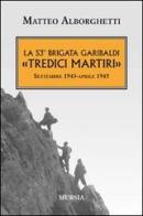 La 53° brigata Garibaldi «Tredici martiri». Settembre 1943-aprile 1945 di Matteo Alborghetti edito da Ugo Mursia Editore