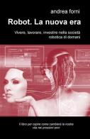 Robot. La nuova era. Vivere, lavorare, investire nella società robotica di domani di Andrea Forni edito da ilmiolibro self publishing