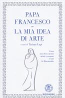 La mia idea di arte di Francesco (Jorge Mario Bergoglio) edito da Mondadori