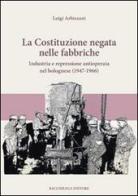 La Costituzione negata nelle fabbriche. Industria e repressione antioperaia nel bolognese (1947-1966) di Luigi Arbizzani edito da Bacchilega Editore