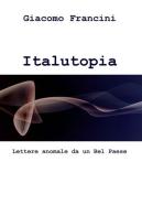 Italutopia. Lettere anomale da un Belpaese di Giacomo Francini edito da ilmiolibro self publishing