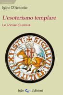 L' esoterismo templare. Le accuse di eresia di Igino D'Antonio edito da Irfan