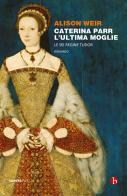 Caterina Parr. L'ultima moglie. Le sei regine Tudor di Alison Weir edito da BEAT