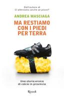 Ma restiamo con i piedi per terra. Una storia eroica di calcio in provincia di Andrea Masciaga edito da Rizzoli