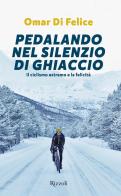 Pedalando nel silenzio di ghiaccio. Il ciclismo estremo e la felicità di Omar Di Felice edito da Rizzoli
