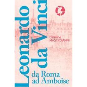 Leonardo da Vinci da Roma ad Amboise. Gli ultimi anni di un genio del Rinascimento in fuga dall'Italia