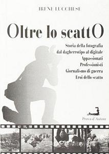 Oltre lo scatto. Storia della fotografia dal dagherrotipo al digitale. Appassionati. Professionisti. Giornalismo di guerra. Eroi dello scatto.pdf