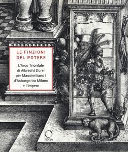 Le finzioni del potere. LArco Trionfale di Albrecht Dürer per Massimiliano I dAsburgo tra Milano e limpero. Catalogo della mostra (Milano, 7 maggio-19 giugno 2019)..pdf