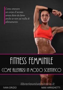 Fitness femminile. Come allenarsi in modo scientifico. Come ottenere un corpo dacciaio, senza diete da fame anche se non sai nulla di allenamento.pdf