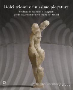 Dolci trionfi e finissime piegature. Sculture in zucchero e tovaglioli per le nozze fiorentine di Maria de Medici. Catalogo della mostra (Firenze, marzo-giugno 2015.pdf