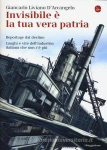 Invisibile è la tua vera patria. Reportage del declino. Luoghi e vite dellindustria italiana che non cè più.pdf