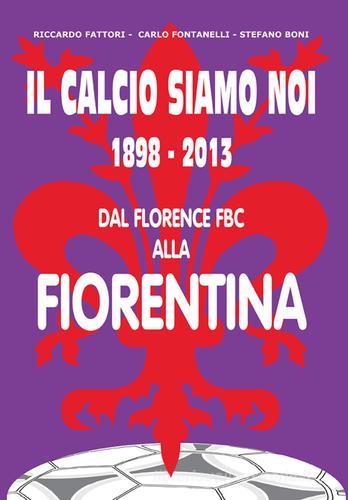 Il calcio siamo noi. 1898-2013 dal Florence FBC alla Fiorentina di Carlo Fontanelli, Riccardo Fattori, Stefano Boni edito da Geo Edizioni