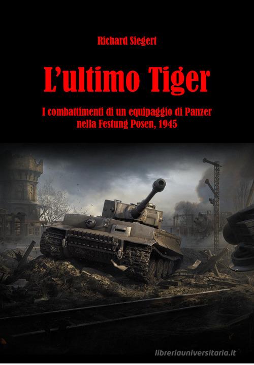 L' ultimo Tiger. I combattimenti di un equipaggio di Panzer nella Festung Posen, 1945 di Richard Siegert edito da ITALIA Storica Edizioni