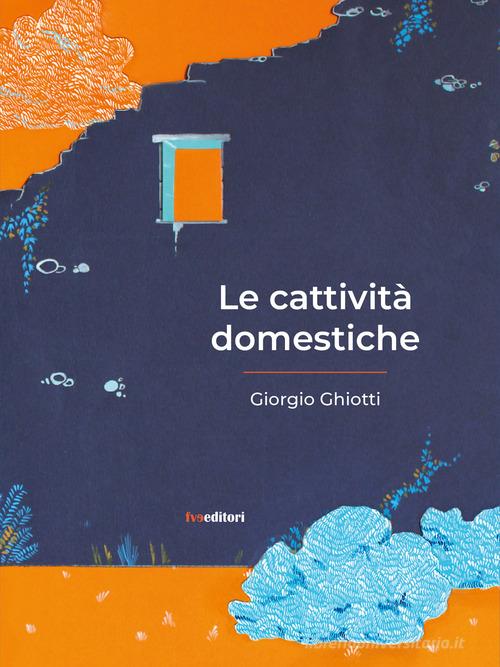 Le cattività domestiche di Giorgio Ghiotti edito da FVE